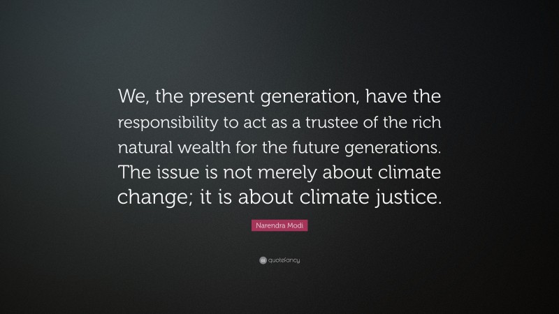 Narendra Modi Quote: “We, the present generation, have the responsibility to act as a trustee of the rich natural wealth for the future generations. The issue is not merely about climate change; it is about climate justice.”