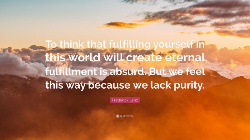 Frederick Lenz Quote: “To think that fulfilling yourself in this world will create eternal fulfillment is absurd. But we feel this way because we lack purity.”