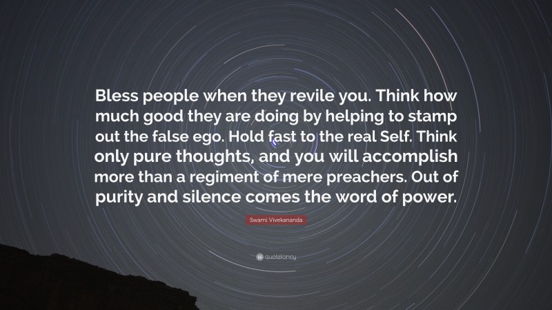 Swami Vivekananda Quote: “Bless people when they revile you. Think how much good they are doing by helping to stamp out the false ego. Hold fast to the real Self. Think only pure thoughts, and you will accomplish more than a regiment of mere preachers. Out of purity and silence comes the word of power.”