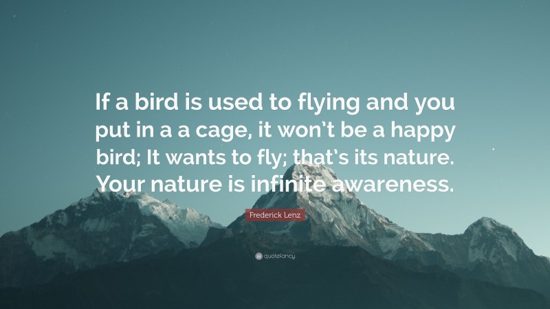Frederick Lenz Quote: “If a bird is used to flying and you put in a a cage, it won’t be a happy bird; It wants to fly; that’s its nature. Your nature is infinite awareness.”
