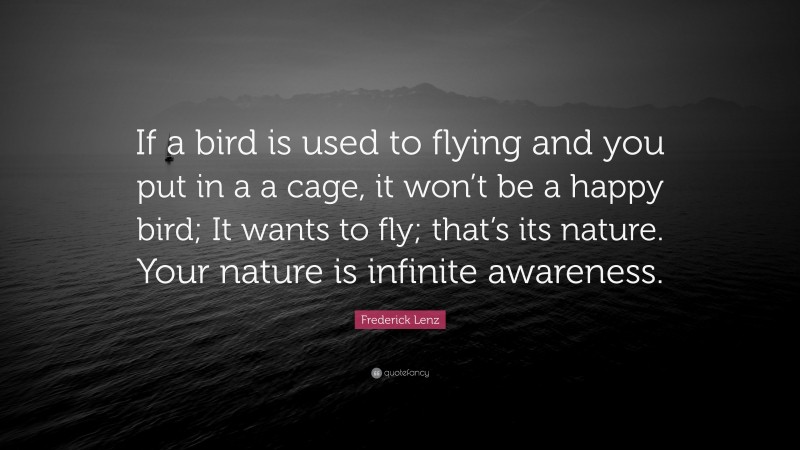 Frederick Lenz Quote: “If a bird is used to flying and you put in a a cage, it won’t be a happy bird; It wants to fly; that’s its nature. Your nature is infinite awareness.”