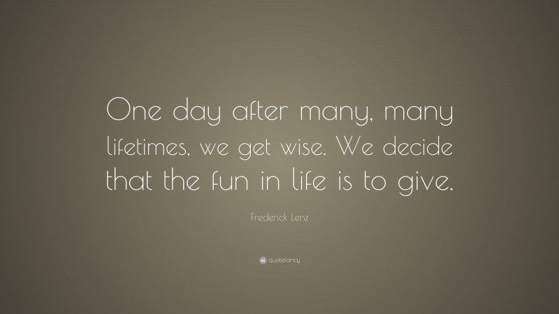 Frederick Lenz Quote: “One day after many, many lifetimes, we get wise. We decide that the fun in life is to give.”