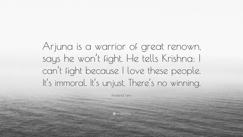 Frederick Lenz Quote: “Arjuna is a warrior of great renown, says he won’t fight. He tells Krishna: I can’t fight because I love these people. It’s immoral. It’s unjust. There’s no winning.”