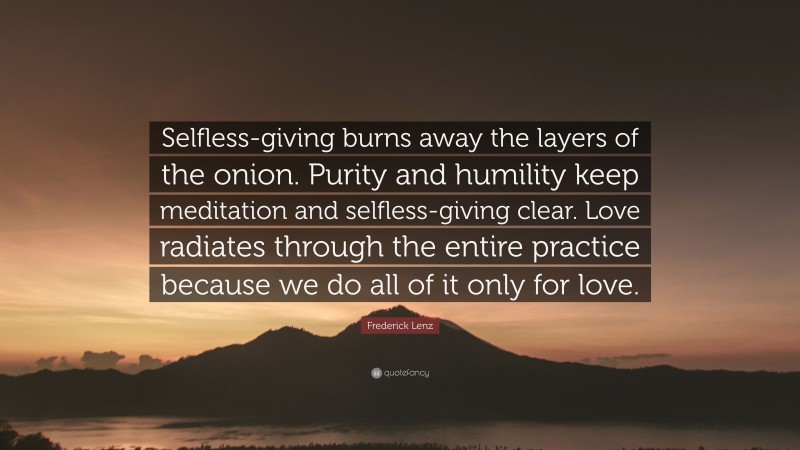 Frederick Lenz Quote: “Selfless-giving burns away the layers of the onion. Purity and humility keep meditation and selfless-giving clear. Love radiates through the entire practice because we do all of it only for love.”