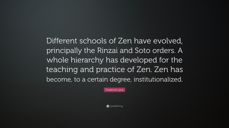 Frederick Lenz Quote: “Different schools of Zen have evolved, principally the Rinzai and Soto orders. A whole hierarchy has developed for the teaching and practice of Zen. Zen has become, to a certain degree, institutionalized.”