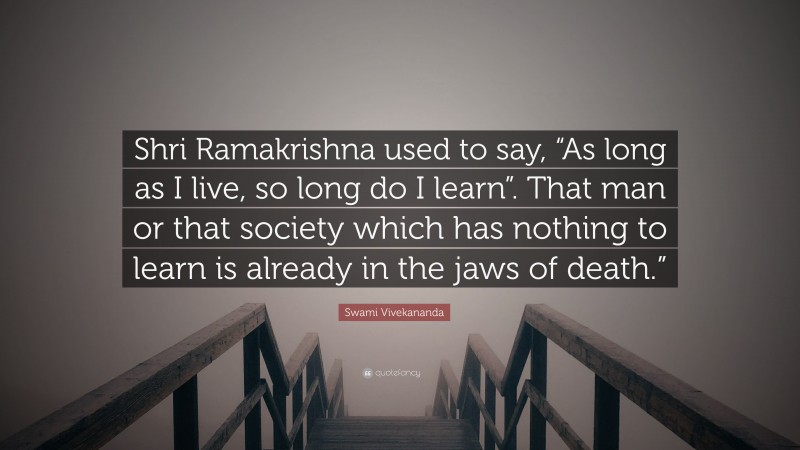 Swami Vivekananda Quote: “Shri Ramakrishna used to say, “As long as I live, so long do I learn”. That man or that society which has nothing to learn is already in the jaws of death.””