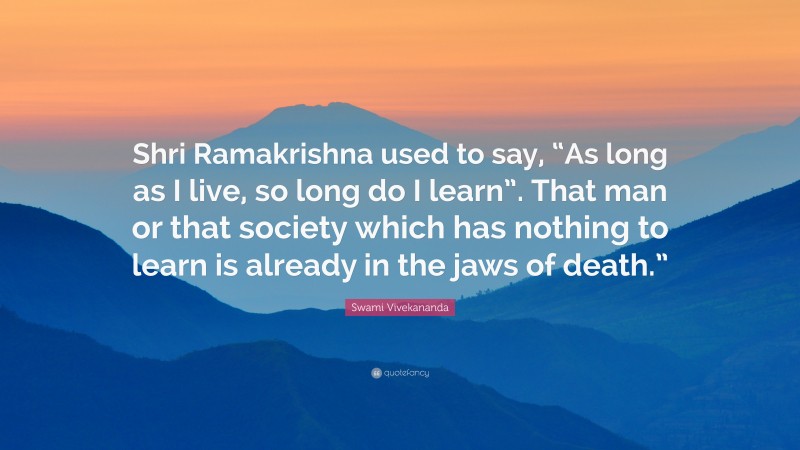 Swami Vivekananda Quote: “Shri Ramakrishna used to say, “As long as I live, so long do I learn”. That man or that society which has nothing to learn is already in the jaws of death.””