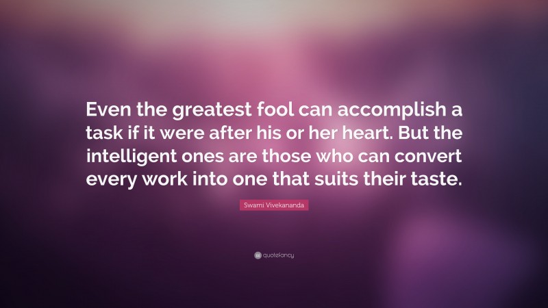 Swami Vivekananda Quote: “Even the greatest fool can accomplish a task if it were after his or her heart. But the intelligent ones are those who can convert every work into one that suits their taste.”