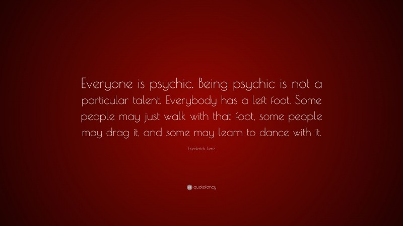 Frederick Lenz Quote: “Everyone is psychic. Being psychic is not a particular talent. Everybody has a left foot. Some people may just walk with that foot, some people may drag it, and some may learn to dance with it.”