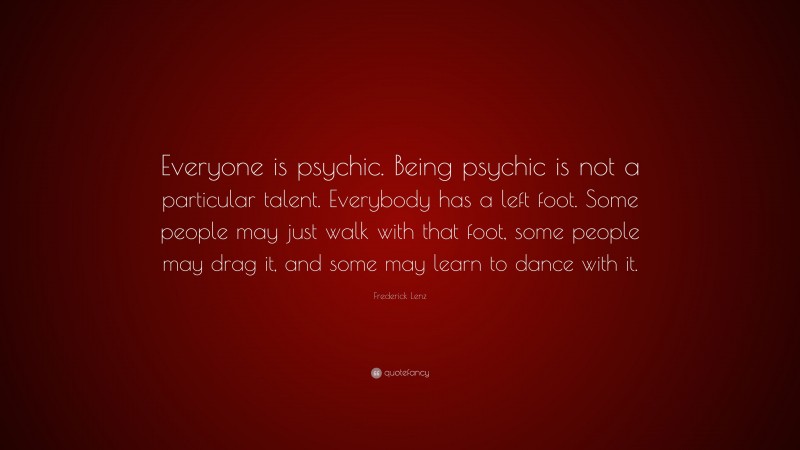 Frederick Lenz Quote: “Everyone is psychic. Being psychic is not a particular talent. Everybody has a left foot. Some people may just walk with that foot, some people may drag it, and some may learn to dance with it.”