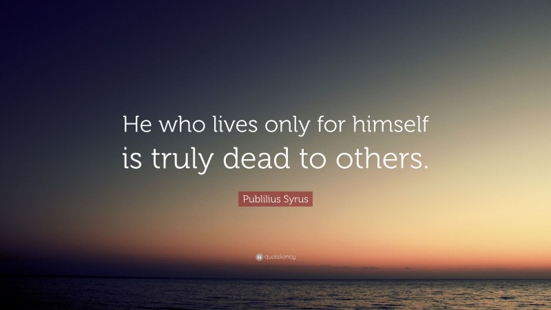 Publilius Syrus Quote: “He who lives only for himself is truly dead to others.”