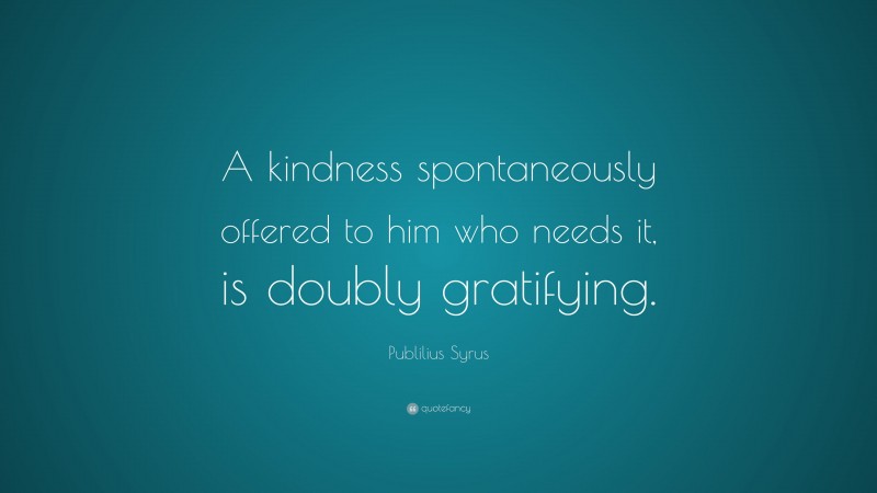 Publilius Syrus Quote: “A kindness spontaneously offered to him who needs it, is doubly gratifying.”