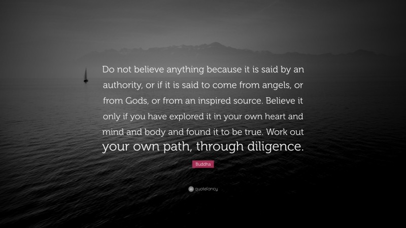 Buddha Quote: “Do not believe anything because it is said by an authority, or if it is said to come from angels, or from Gods, or from an inspired source. Believe it only if you have explored it in your own heart and mind and body and found it to be true. Work out your own path, through diligence.”
