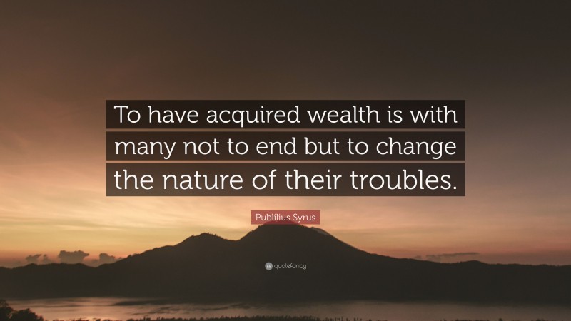 Publilius Syrus Quote: “To have acquired wealth is with many not to end but to change the nature of their troubles.”
