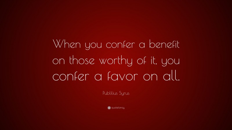 Publilius Syrus Quote: “When you confer a benefit on those worthy of it, you confer a favor on all.”