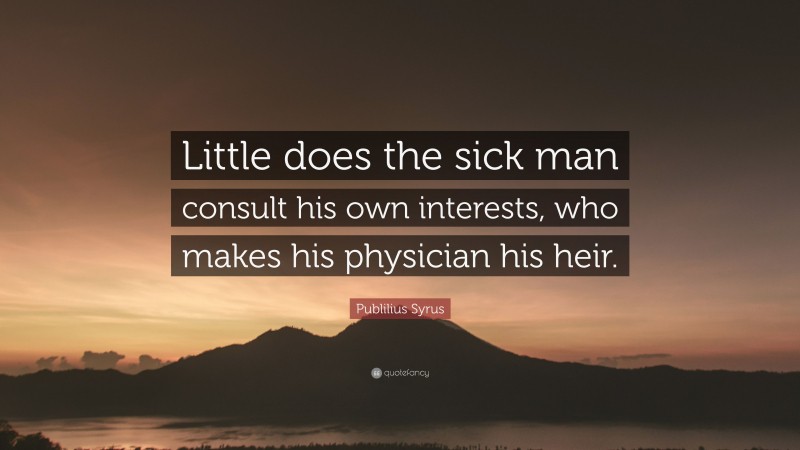 Publilius Syrus Quote: “Little does the sick man consult his own interests, who makes his physician his heir.”