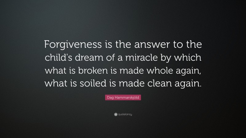 Dag Hammarskjöld Quote: “Forgiveness is the answer to the child's dream of a miracle by which what is broken is made whole again, what is soiled is made clean again.”