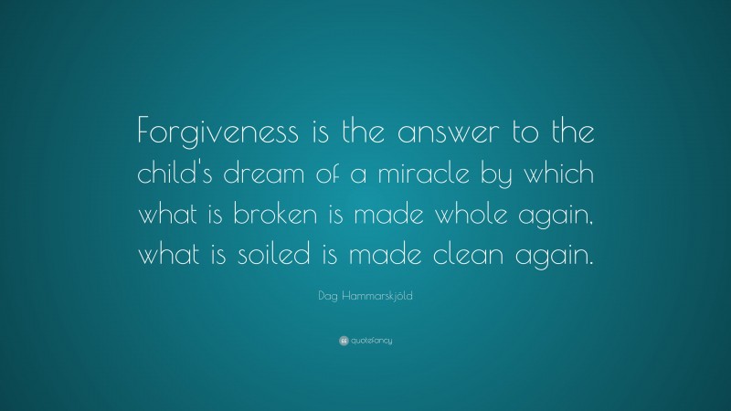 Dag Hammarskjöld Quote: “Forgiveness is the answer to the child's dream of a miracle by which what is broken is made whole again, what is soiled is made clean again.”