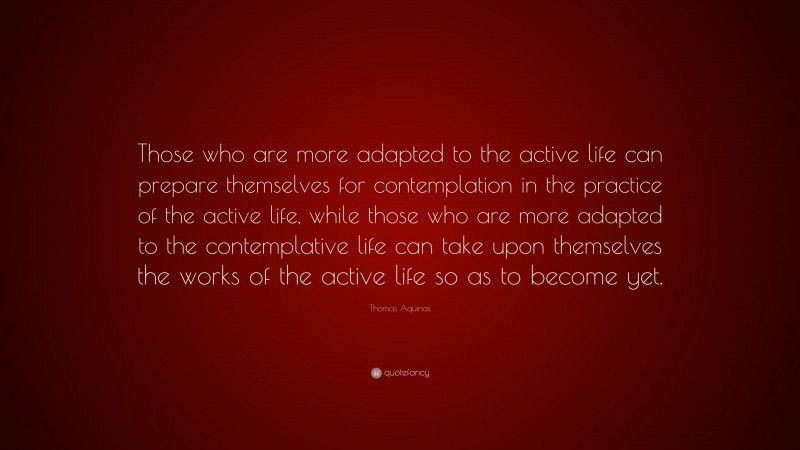 Thomas Aquinas Quote: “Those who are more adapted to the active life can prepare themselves for contemplation in the practice of the active life, while those who are more adapted to the contemplative life can take upon themselves the works of the active life so as to become yet.”