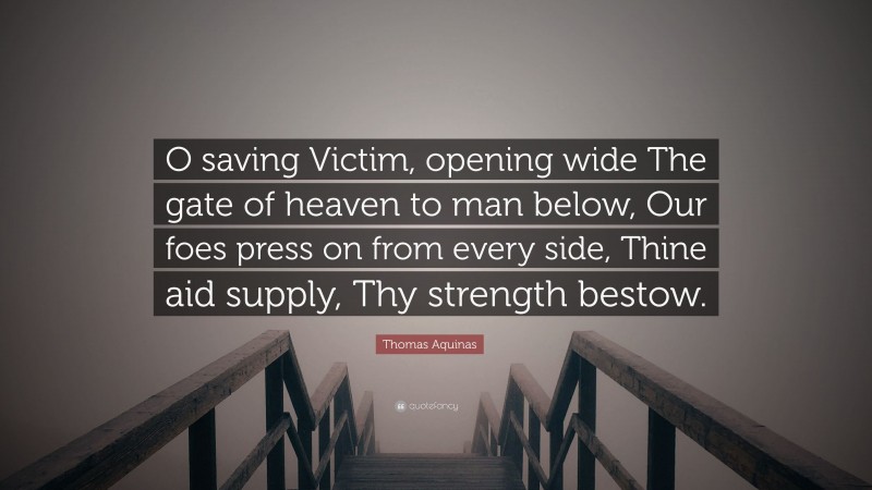 Thomas Aquinas Quote: “O saving Victim, opening wide The gate of heaven to man below, Our foes press on from every side, Thine aid supply, Thy strength bestow.”