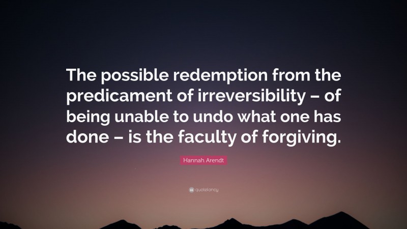 Hannah Arendt Quote: “The possible redemption from the predicament of irreversibility – of being unable to undo what one has done – is the faculty of forgiving.”