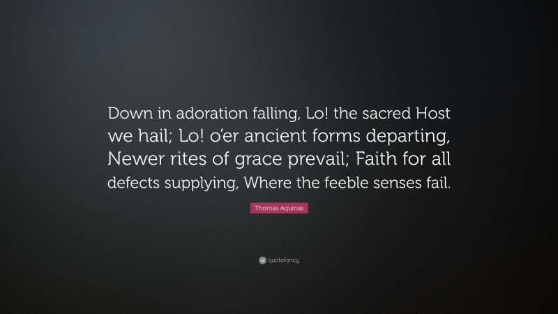 Thomas Aquinas Quote: “Down in adoration falling, Lo! the sacred Host we hail; Lo! o’er ancient forms departing, Newer rites of grace prevail; Faith for all defects supplying, Where the feeble senses fail.”