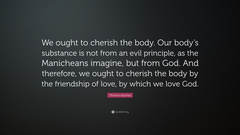 Thomas Aquinas Quote: “We ought to cherish the body. Our body’s substance is not from an evil principle, as the Manicheans imagine, but from God. And therefore, we ought to cherish the body by the friendship of love, by which we love God.”