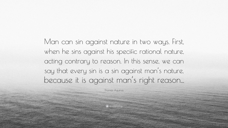 Thomas Aquinas Quote: “Man can sin against nature in two ways. First, when he sins against his specific rational nature, acting contrary to reason. In this sense, we can say that every sin is a sin against man’s nature, because it is against man’s right reason...”