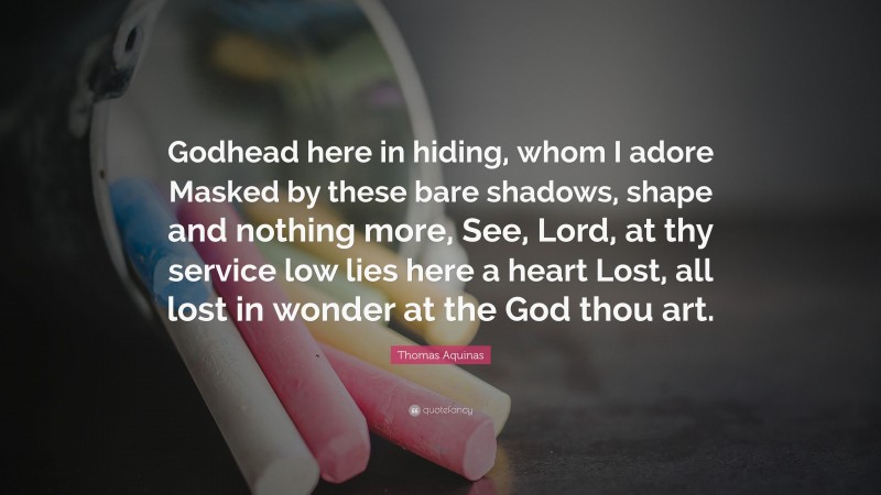 Thomas Aquinas Quote: “Godhead here in hiding, whom I adore Masked by these bare shadows, shape and nothing more, See, Lord, at thy service low lies here a heart Lost, all lost in wonder at the God thou art.”