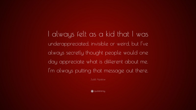 Judd Apatow Quote: “I always felt as a kid that I was underappreciated, invisible or weird, but I’ve always secretly thought people would one day appreciate what is different about me. I’m always putting that message out there.”