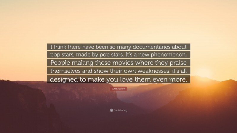 Judd Apatow Quote: “I think there have been so many documentaries about pop stars, made by pop stars. It’s a new phenomenon. People making these movies where they praise themselves and show their own weaknesses. it’s all designed to make you love them even more.”