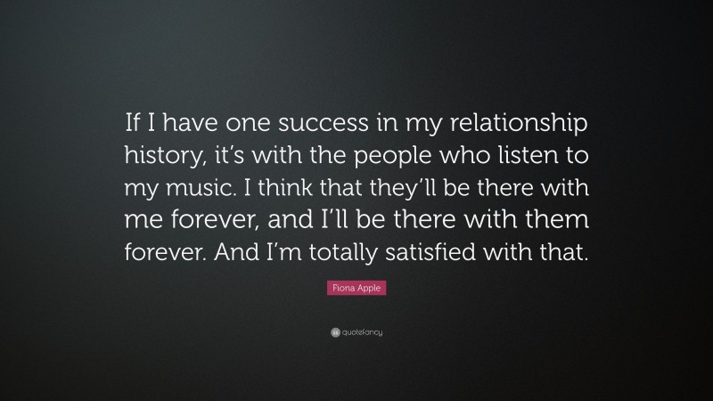 Fiona Apple Quote: “If I have one success in my relationship history, it’s with the people who listen to my music. I think that they’ll be there with me forever, and I’ll be there with them forever. And I’m totally satisfied with that.”