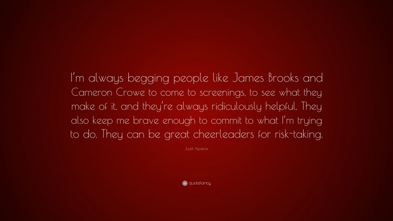 Judd Apatow Quote: “I’m always begging people like James Brooks and Cameron Crowe to come to screenings, to see what they make of it, and they’re always ridiculously helpful. They also keep me brave enough to commit to what I’m trying to do. They can be great cheerleaders for risk-taking.”