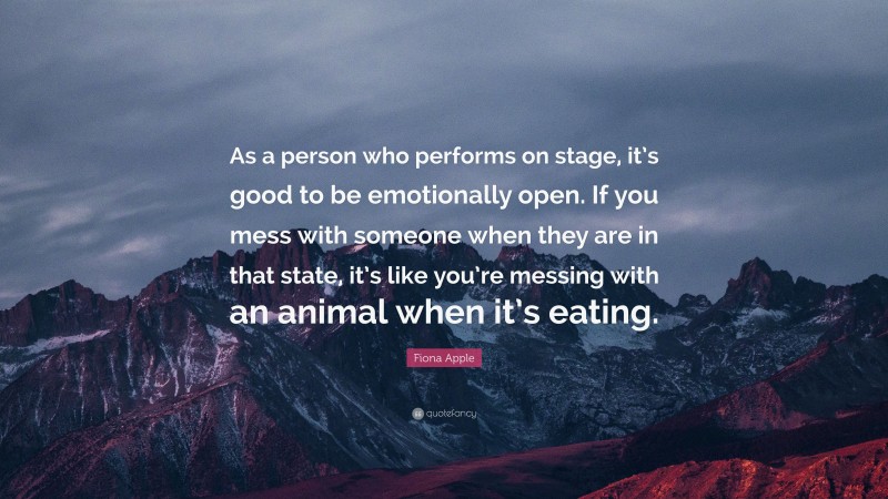 Fiona Apple Quote: “As a person who performs on stage, it’s good to be emotionally open. If you mess with someone when they are in that state, it’s like you’re messing with an animal when it’s eating.”