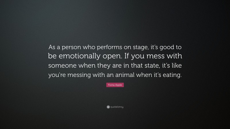 Fiona Apple Quote: “As a person who performs on stage, it’s good to be emotionally open. If you mess with someone when they are in that state, it’s like you’re messing with an animal when it’s eating.”