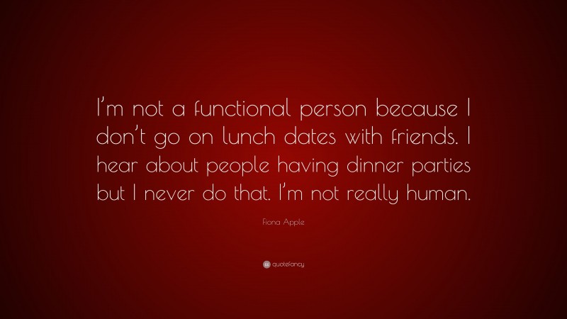 Fiona Apple Quote: “I’m not a functional person because I don’t go on lunch dates with friends. I hear about people having dinner parties but I never do that. I’m not really human.”