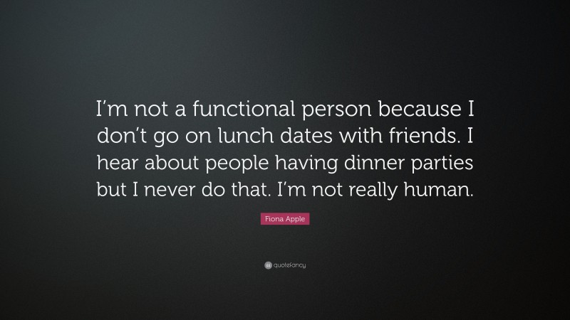 Fiona Apple Quote: “I’m not a functional person because I don’t go on lunch dates with friends. I hear about people having dinner parties but I never do that. I’m not really human.”