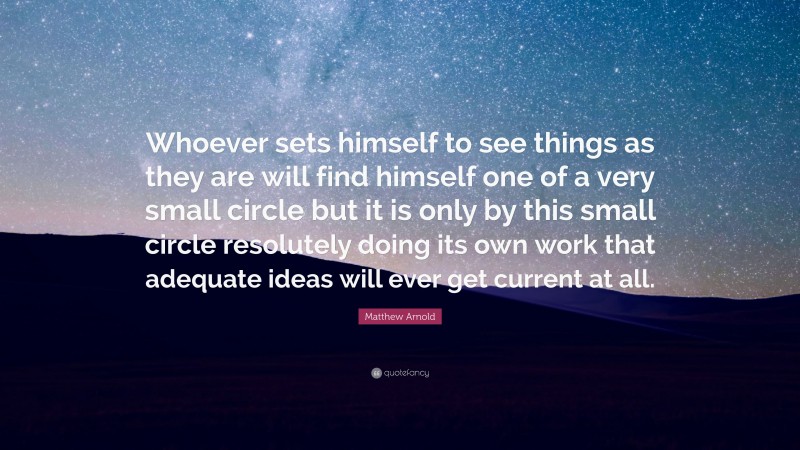 Matthew Arnold Quote: “Whoever sets himself to see things as they are will find himself one of a very small circle but it is only by this small circle resolutely doing its own work that adequate ideas will ever get current at all.”