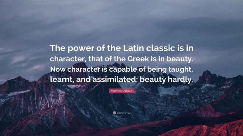 Matthew Arnold Quote: “The power of the Latin classic is in character, that of the Greek is in beauty. Now character is capable of being taught, learnt, and assimilated: beauty hardly.”