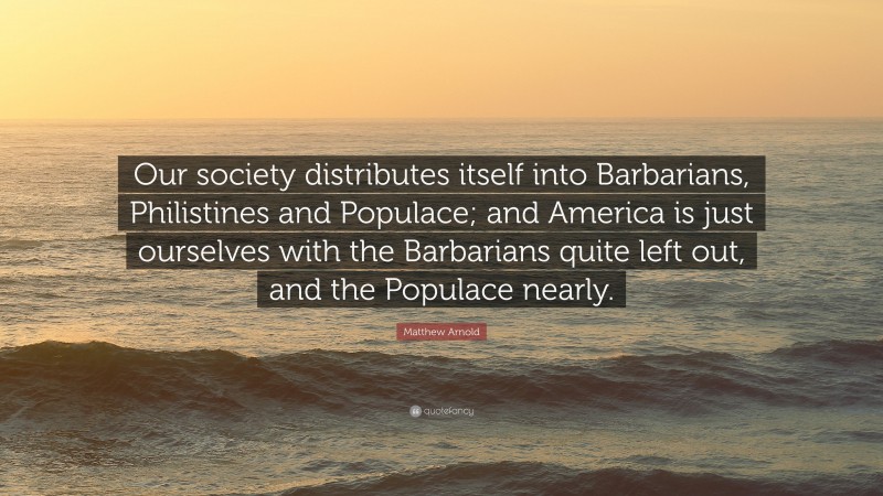 Matthew Arnold Quote: “Our society distributes itself into Barbarians, Philistines and Populace; and America is just ourselves with the Barbarians quite left out, and the Populace nearly.”