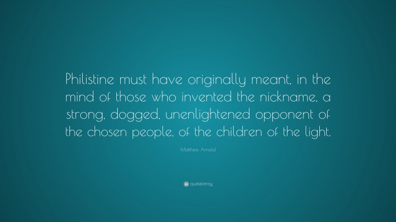 Matthew Arnold Quote: “Philistine must have originally meant, in the mind of those who invented the nickname, a strong, dogged, unenlightened opponent of the chosen people, of the children of the light.”