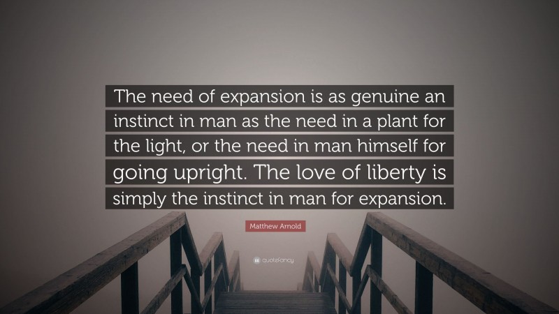 Matthew Arnold Quote: “The need of expansion is as genuine an instinct in man as the need in a plant for the light, or the need in man himself for going upright. The love of liberty is simply the instinct in man for expansion.”