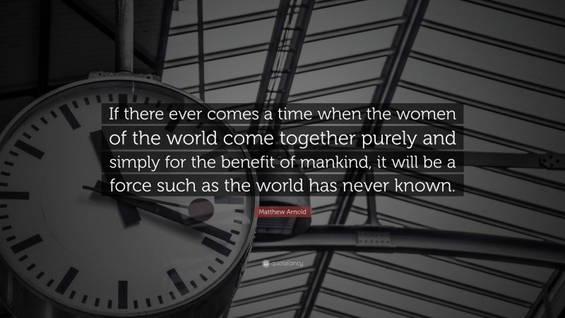 Matthew Arnold Quote: “If there ever comes a time when the women of the world come together purely and simply for the benefit of mankind, it will be a force such as the world has never known.”
