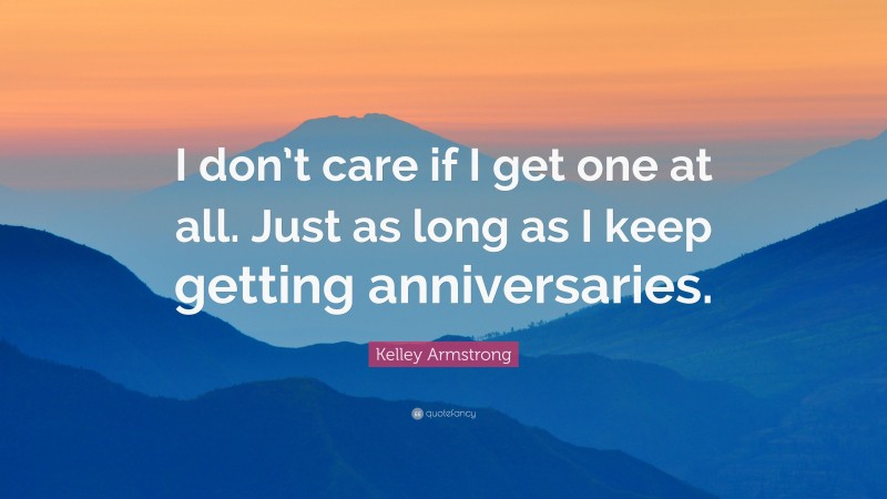 Kelley Armstrong Quote: “I don’t care if I get one at all. Just as long as I keep getting anniversaries.”