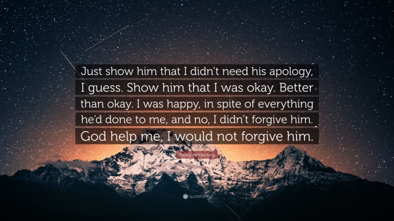 Kelley Armstrong Quote: “Just show him that I didn’t need his apology, I guess. Show him that I was okay. Better than okay. I was happy, in spite of everything he’d done to me, and no, I didn’t forgive him. God help me, I would not forgive him.”