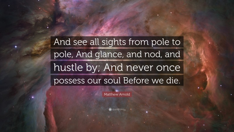 Matthew Arnold Quote: “And see all sights from pole to pole, And glance, and nod, and hustle by; And never once possess our soul Before we die.”