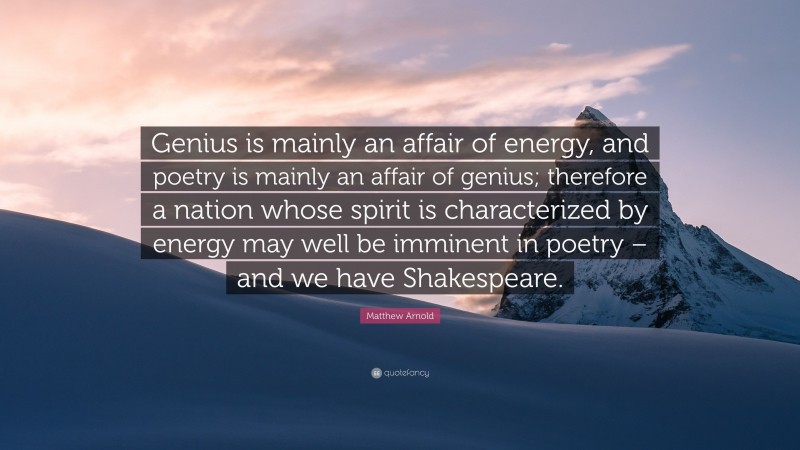Matthew Arnold Quote: “Genius is mainly an affair of energy, and poetry is mainly an affair of genius; therefore a nation whose spirit is characterized by energy may well be imminent in poetry – and we have Shakespeare.”