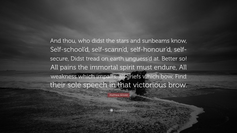 Matthew Arnold Quote: “And thou, who didst the stars and sunbeams know, Self-school’d, self-scann’d, self-honour’d, self-secure, Didst tread on earth unguess’d at. Better so! All pains the immortal spirit must endure, All weakness which impairs, all griefs which bow, Find their sole speech in that victorious brow.”