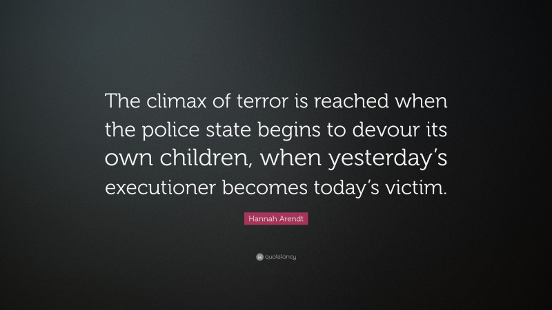 Hannah Arendt Quote: “The climax of terror is reached when the police state begins to devour its own children, when yesterday’s executioner becomes today’s victim.”