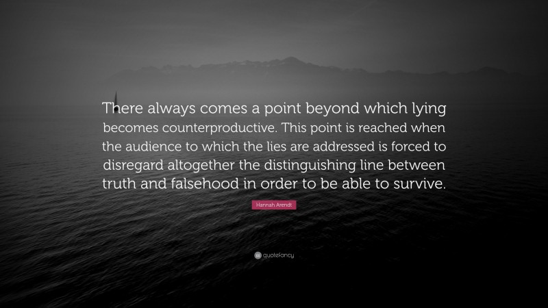 Hannah Arendt Quote: “There always comes a point beyond which lying becomes counterproductive. This point is reached when the audience to which the lies are addressed is forced to disregard altogether the distinguishing line between truth and falsehood in order to be able to survive.”